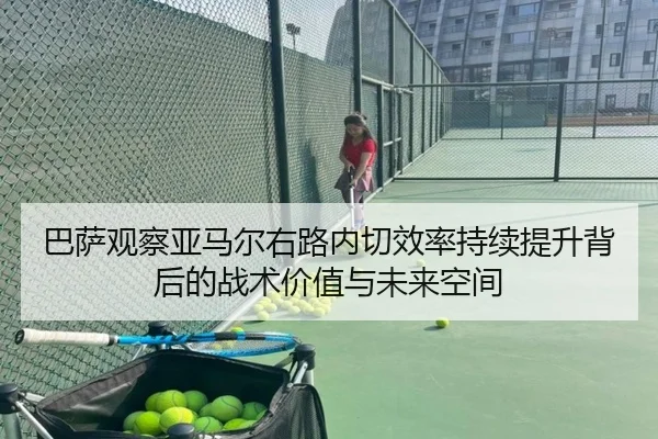 巴萨观察亚马尔右路内切效率持续提升背后的战术价值与未来空间