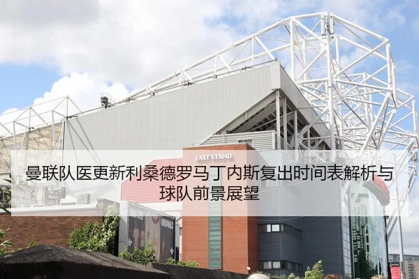 曼联队医更新利桑德罗马丁内斯复出时间表解析与球队前景展望