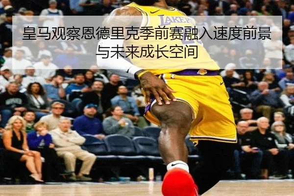 皇马观察恩德里克季前赛融入速度前景与未来成长空间