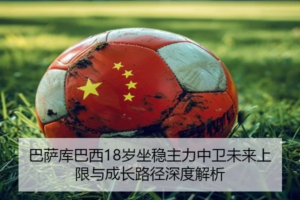 巴萨库巴西18岁坐稳主力中卫未来上限与成长路径深度解析