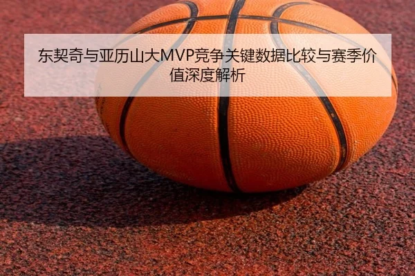 东契奇与亚历山大MVP竞争关键数据比较与赛季价值深度解析