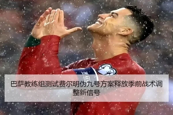 巴萨教练组测试费尔明伪九号方案释放季前战术调整新信号