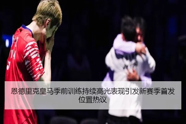 恩德里克皇马季前训练持续高光表现引发新赛季首发位置热议