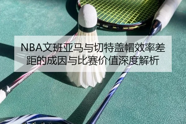 NBA文班亚马与切特盖帽效率差距的成因与比赛价值深度解析