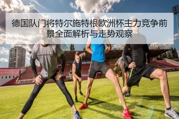 德国队门将特尔施特根欧洲杯主力竞争前景全面解析与走势观察