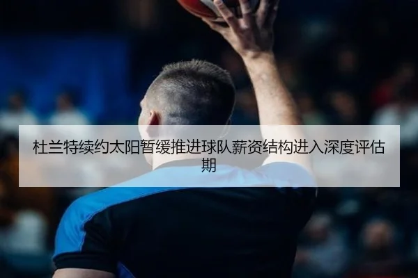 杜兰特续约太阳暂缓推进球队薪资结构进入深度评估期